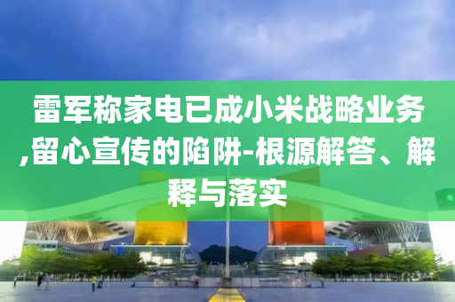雷軍稱家電已成小米戰(zhàn)略業(yè)務(wù),留心宣傳的陷阱-根源解答、解釋與落實