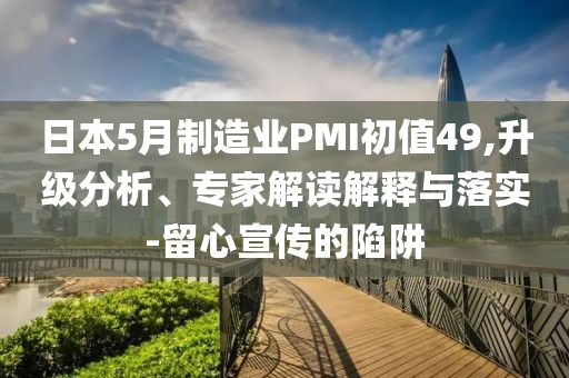 日本5月制造業(yè)PMI初值49,升級分析、專家解讀解釋與落實(shí)-留心宣傳的陷阱