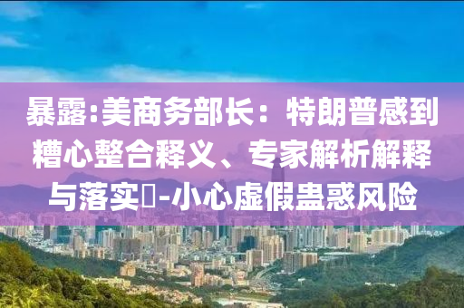 暴露:美商務(wù)部長：特朗普感到糟心整合釋義、專家解析解釋與落實?-小心虛假蠱惑風險