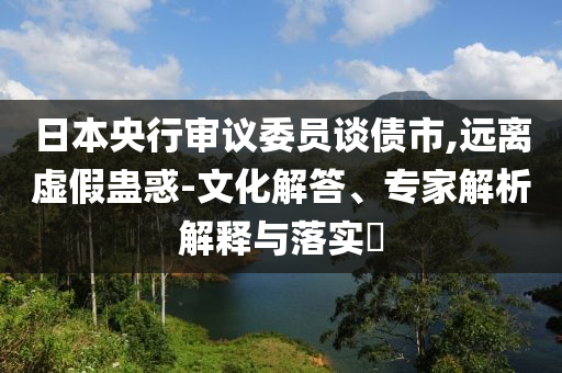 日本央行審議委員談債市,遠離虛假蠱惑-文化解答、專家解析解釋與落實?