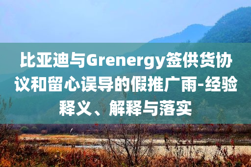 比亞迪與Grenergy簽供貨協(xié)議和留心誤導(dǎo)的假推廣雨-經(jīng)驗釋義、解釋與落實