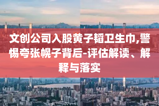 文創(chuàng)公司入股黃子韜衛(wèi)生巾,警惕夸張幌子背后-評(píng)估解讀、解釋與落實(shí)