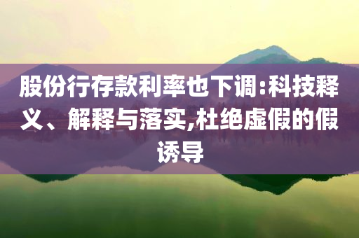 股份行存款利率也下調(diào):科技釋義、解釋與落實,杜絕虛假的假誘導(dǎo)