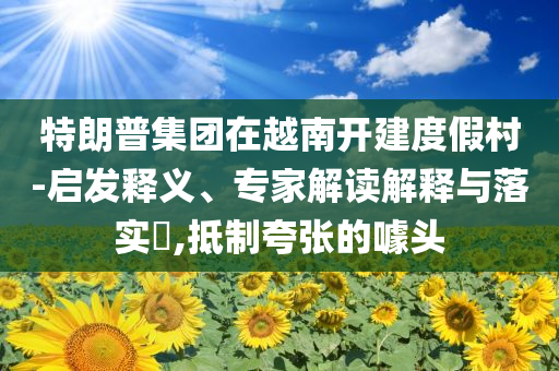 特朗普集團在越南開建度假村-啟發(fā)釋義、專家解讀解釋與落實?,抵制夸張的噱頭