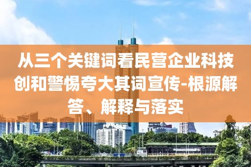從三個關(guān)鍵詞看民營企業(yè)科技創(chuàng)和警惕夸大其詞宣傳-根源解答、解釋與落實