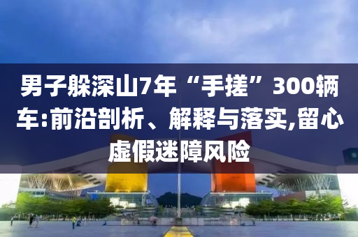 男子躲深山7年“手搓”300輛車:前沿剖析、解釋與落實,留心虛假迷障風(fēng)險