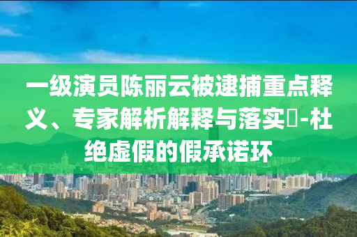 一級演員陳麗云被逮捕重點釋義、專家解析解釋與落實?-杜絕虛假的假承諾環(huán)