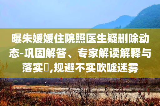 曝朱媛媛住院照醫(yī)生疑刪除動態(tài)-鞏固解答、專家解讀解釋與落實?,規(guī)避不實吹噓迷霧