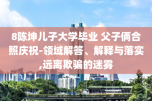 8陳坤兒子大學(xué)畢業(yè) 父子倆合照慶祝-領(lǐng)域解答、解釋與落實(shí),遠(yuǎn)離欺騙的迷霧