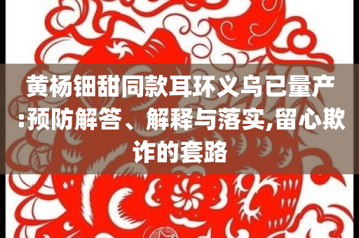 黃楊鈿甜同款耳環(huán)義烏已量產(chǎn):預(yù)防解答、解釋與落實(shí),留心欺詐的套路