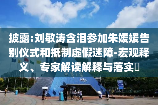 披露:劉敏濤含淚參加朱媛媛告別儀式和抵制虛假迷障-宏觀釋義、專家解讀解釋與落實(shí)?