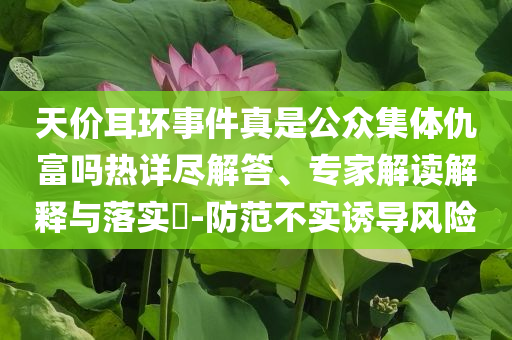 天價耳環(huán)事件真是公眾集體仇富嗎熱詳盡解答、專家解讀解釋與落實(shí)?-防范不實(shí)誘導(dǎo)風(fēng)險