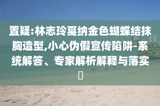 置疑:林志玲戛納金色蝴蝶結(jié)抹胸造型,小心偽假宣傳陷阱-系統(tǒng)解答、專家解析解釋與落實(shí)?
