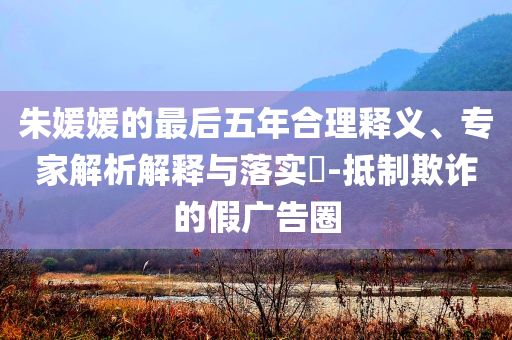 朱媛媛的最后五年合理釋義、專家解析解釋與落實(shí)?-抵制欺詐的假廣告圈
