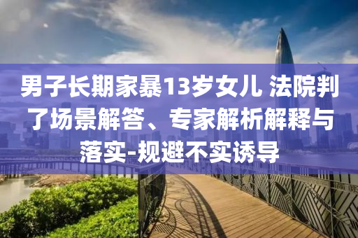 男子長期家暴13歲女兒 法院判了場景解答、專家解析解釋與落實(shí)-規(guī)避不實(shí)誘導(dǎo)