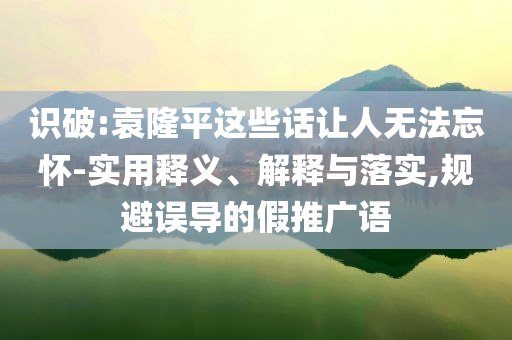 識破:袁隆平這些話讓人無法忘懷-實(shí)用釋義、解釋與落實(shí),規(guī)避誤導(dǎo)的假推廣語