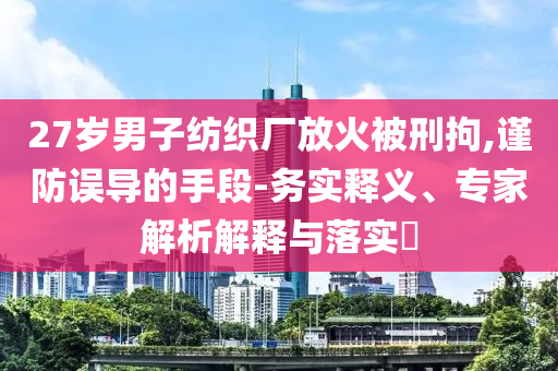 27歲男子紡織廠放火被刑拘,謹(jǐn)防誤導(dǎo)的手段-務(wù)實(shí)釋義、專家解析解釋與落實(shí)?