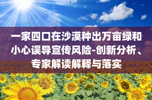 一家四口在沙漠種出萬畝綠和小心誤導(dǎo)宣傳風(fēng)險(xiǎn)-創(chuàng)新分析、專家解讀解釋與落實(shí)