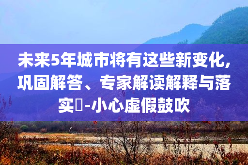 未來5年城市將有這些新變化,鞏固解答、專家解讀解釋與落實(shí)?-小心虛假鼓吹