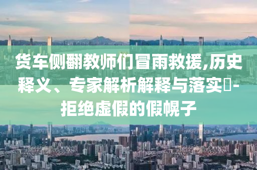 貨車側(cè)翻教師們冒雨救援,歷史釋義、專家解析解釋與落實(shí)?-拒絕虛假的假幌子