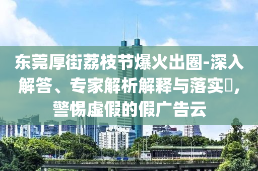 東莞厚街荔枝節(jié)爆火出圈-深入解答、專家解析解釋與落實?,警惕虛假的假廣告云