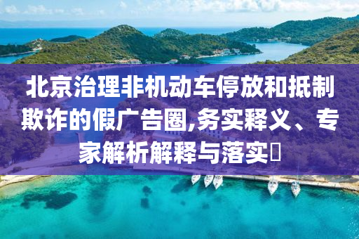 北京治理非機動車停放和抵制欺詐的假廣告圈,務實釋義、專家解析解釋與落實?