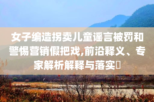女子編造拐賣兒童謠言被罰和警惕營銷假把戲,前沿釋義、專家解析解釋與落實?