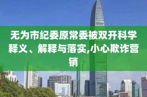 無為市紀(jì)委原常委被雙開科學(xué)釋義、解釋與落實(shí),小心欺詐營銷