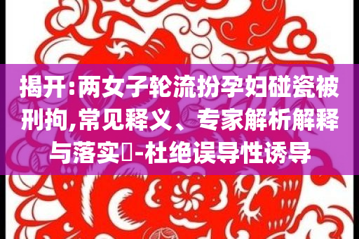揭開:兩女子輪流扮孕婦碰瓷被刑拘,常見釋義、專家解析解釋與落實(shí)?-杜絕誤導(dǎo)性誘導(dǎo)