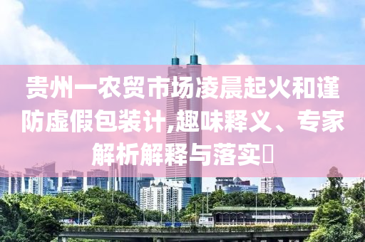 貴州一農(nóng)貿(mào)市場凌晨起火和謹防虛假包裝計,趣味釋義、專家解析解釋與落實?