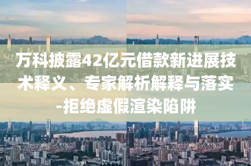 萬科披露42億元借款新進展技術釋義、專家解析解釋與落實-拒絕虛假渲染陷阱