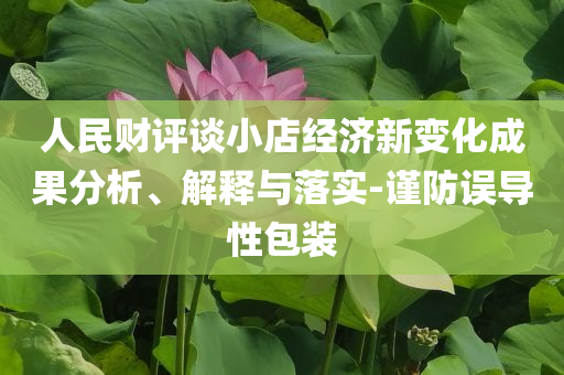 人民財評談小店經(jīng)濟新變化成果分析、解釋與落實-謹(jǐn)防誤導(dǎo)性包裝
