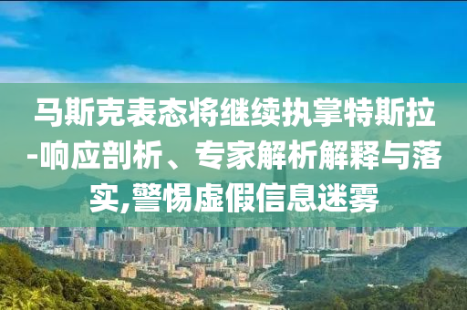 馬斯克表態(tài)將繼續(xù)執(zhí)掌特斯拉-響應(yīng)剖析、專家解析解釋與落實,警惕虛假信息迷霧