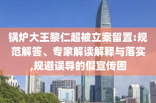 鍋爐大王黎仁超被立案留置:規(guī)范解答、專家解讀解釋與落實(shí),規(guī)避誤導(dǎo)的假宣傳困