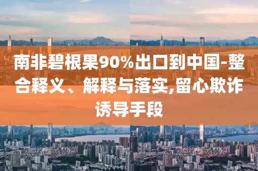 南非碧根果90%出口到中國(guó)-整合釋義、解釋與落實(shí),留心欺詐誘導(dǎo)手段
