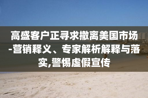 高盛客戶正尋求撤離美國(guó)市場(chǎng)-營(yíng)銷釋義、專家解析解釋與落實(shí),警惕虛假宣傳