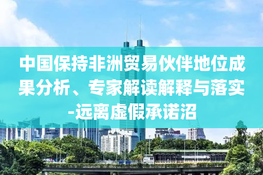 中國(guó)保持非洲貿(mào)易伙伴地位成果分析、專家解讀解釋與落實(shí)-遠(yuǎn)離虛假承諾沼