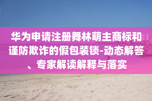 華為申請(qǐng)注冊(cè)舞林萌主商標(biāo)和謹(jǐn)防欺詐的假包裝鎖-動(dòng)態(tài)解答、專家解讀解釋與落實(shí)