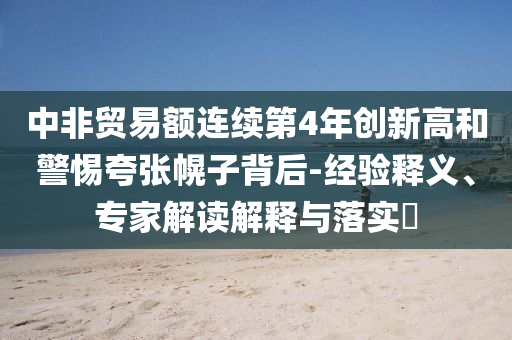 中非貿(mào)易額連續(xù)第4年創(chuàng)新高和警惕夸張幌子背后-經(jīng)驗(yàn)釋義、專家解讀解釋與落實(shí)?
