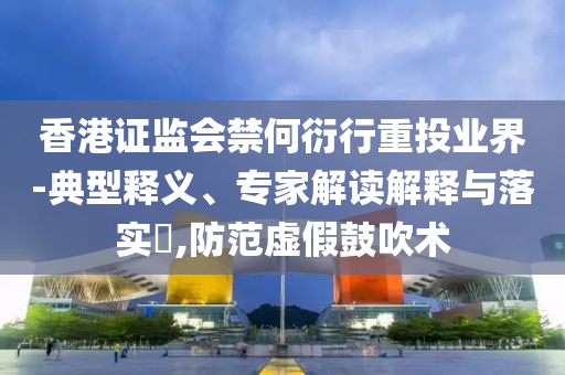 香港證監(jiān)會(huì)禁何衍行重投業(yè)界-典型釋義、專家解讀解釋與落實(shí)?,防范虛假鼓吹術(shù)