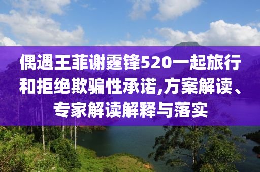 偶遇王菲謝霆鋒520一起旅行和拒絕欺騙性承諾,方案解讀、專(zhuān)家解讀解釋與落實(shí)