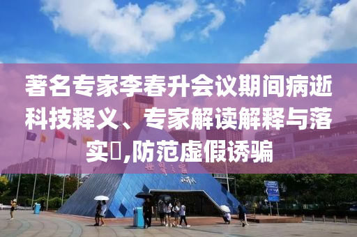 著名專家李春升會議期間病逝科技釋義、專家解讀解釋與落實?,防范虛假誘騙