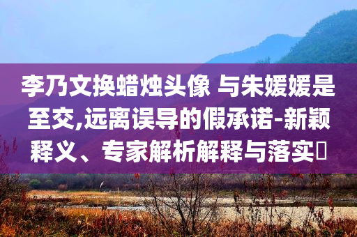李乃文換蠟燭頭像 與朱媛媛是至交,遠離誤導的假承諾-新穎釋義、專家解析解釋與落實?