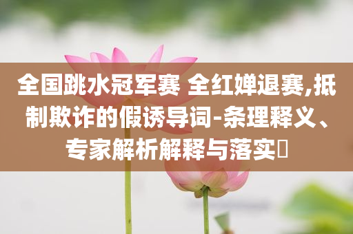 全國跳水冠軍賽 全紅嬋退賽,抵制欺詐的假誘導詞-條理釋義、專家解析解釋與落實?
