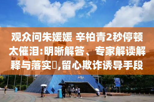 觀眾問朱媛媛 辛柏青2秒停頓太催淚:明晰解答、專家解讀解釋與落實?,留心欺詐誘導手段