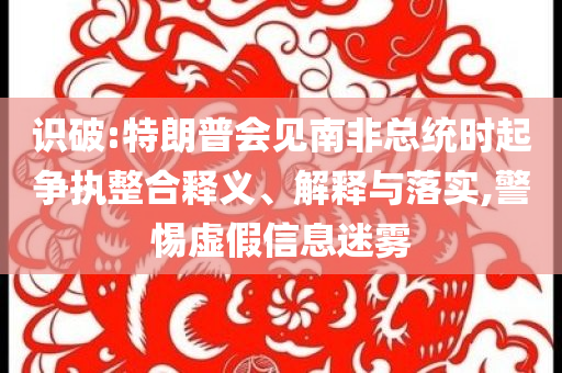識破:特朗普會見南非總統(tǒng)時起爭執(zhí)整合釋義、解釋與落實,警惕虛假信息迷霧