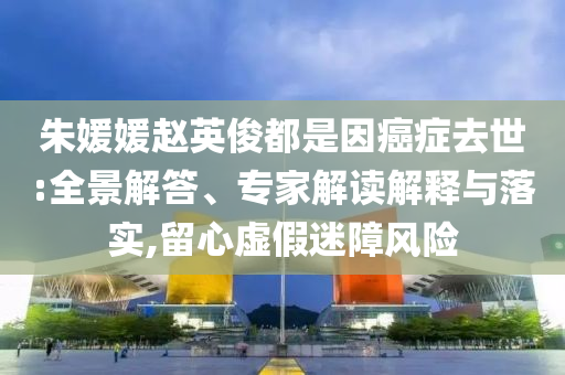 朱媛媛趙英俊都是因癌癥去世:全景解答、專家解讀解釋與落實,留心虛假迷障風險