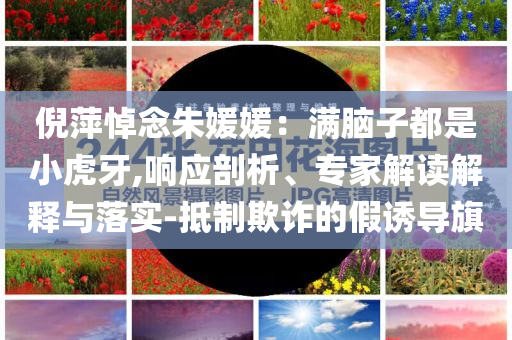 倪萍悼念朱媛媛：滿腦子都是小虎牙,響應(yīng)剖析、專家解讀解釋與落實-抵制欺詐的假誘導(dǎo)旗