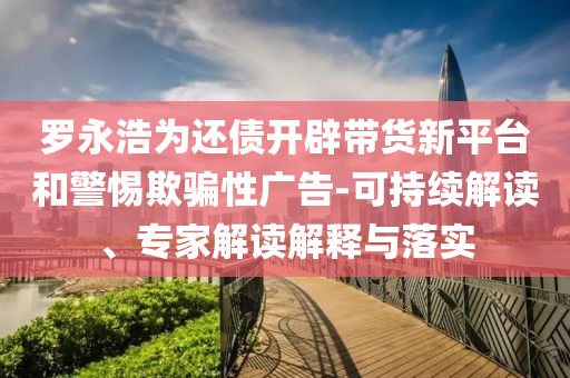羅永浩為還債開辟帶貨新平臺和警惕欺騙性廣告-可持續(xù)解讀、專家解讀解釋與落實