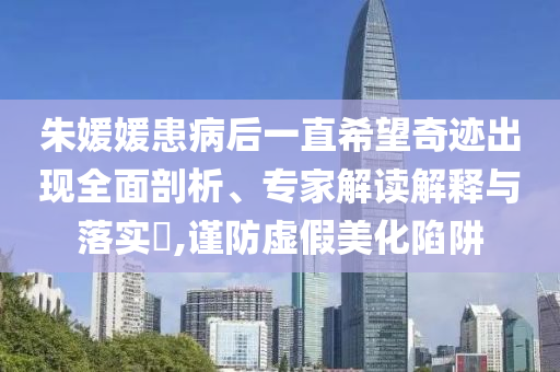 朱媛媛患病后一直希望奇跡出現(xiàn)全面剖析、專家解讀解釋與落實?,謹防虛假美化陷阱